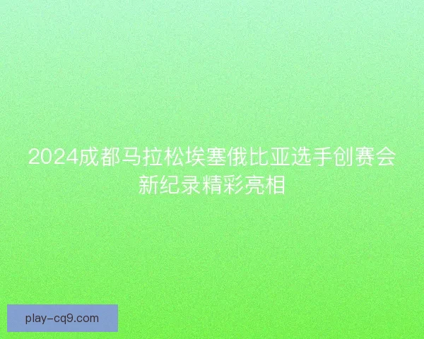 2024成都马拉松埃塞俄比亚选手创赛会新纪录精彩亮相