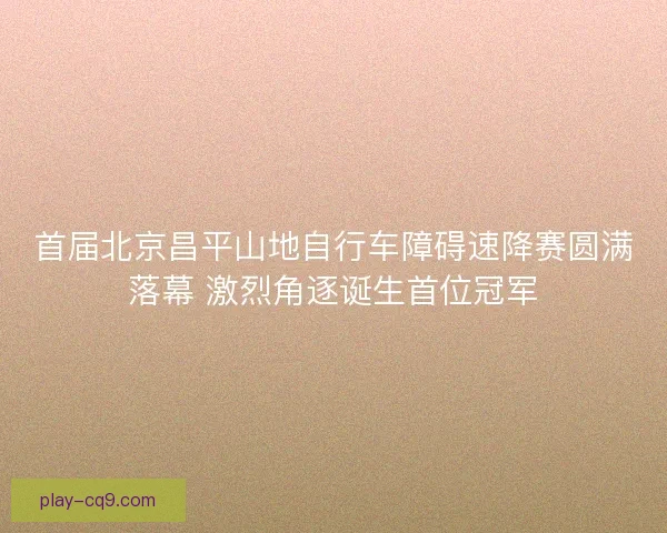 首届北京昌平山地自行车障碍速降赛圆满落幕 激烈角逐诞生首位冠军
